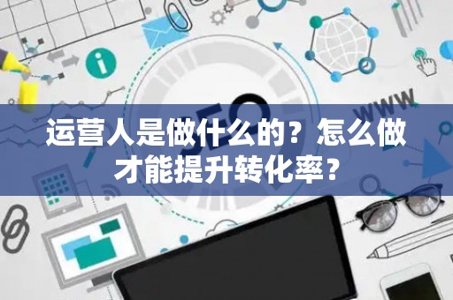 运营人是做什么的？怎么做才能提升转化率？
