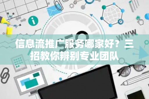 信息流推广服务哪家好？三招教你辨别专业团队