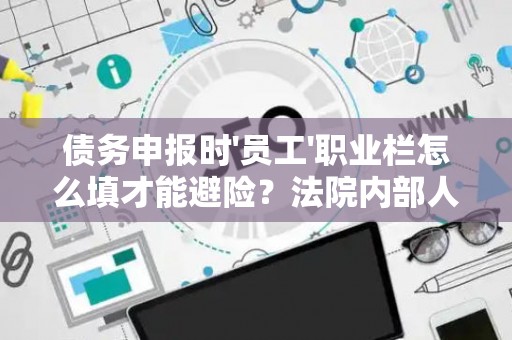 债务申报时'员工'职业栏怎么填才能避险？法院内部人士透漏3个关键
