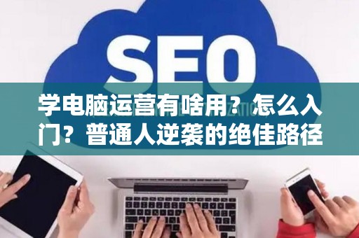 学电脑运营有啥用？怎么入门？普通人逆袭的绝佳路径