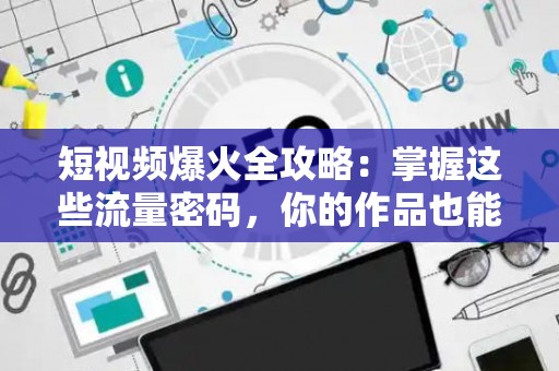 短视频爆火全攻略：掌握这些流量密码，你的作品也能刷屏