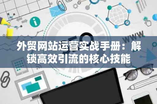 外贸网站运营实战手册：解锁高效引流的核心技能
