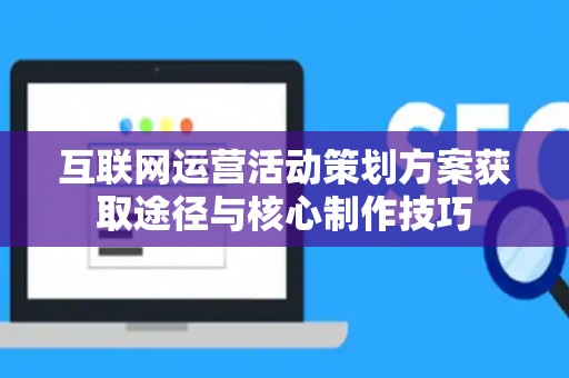 互联网运营活动策划方案获取途径与核心制作技巧