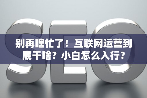 别再瞎忙了！互联网运营到底干啥？小白怎么入行？