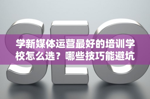 学新媒体运营最好的培训学校怎么选？哪些技巧能避坑？