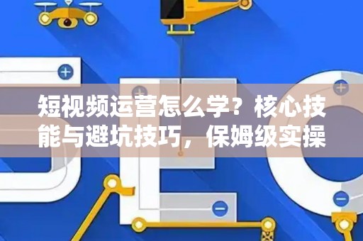 短视频运营怎么学？核心技能与避坑技巧，保姆级实操指南！