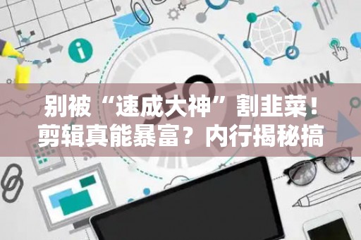 别被“速成大神”割韭菜！剪辑真能暴富？内行揭秘搞钱真相！
