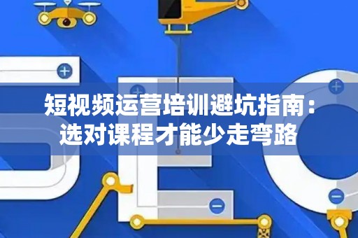 短视频运营培训避坑指南：选对课程才能少走弯路