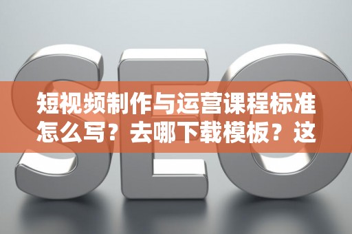 短视频制作与运营课程标准怎么写？去哪下载模板？这份指南说透了