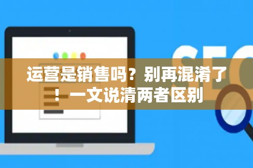 运营是销售吗？别再混淆了！一文说清两者区别