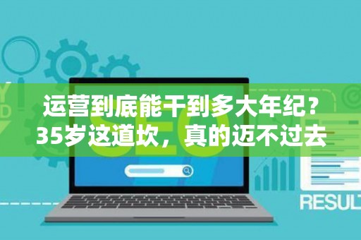 运营到底能干到多大年纪？35岁这道坎，真的迈不过去了吗？
