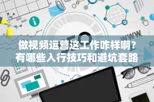 做视频运营这工作咋样啊？有哪些入行技巧和避坑套路？