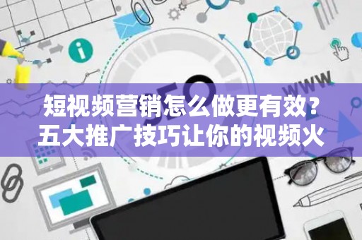 短视频营销怎么做更有效？五大推广技巧让你的视频火起来