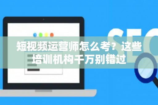 短视频运营师怎么考？这些培训机构千万别错过
