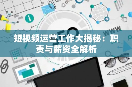 短视频运营工作大揭秘：职责与薪资全解析