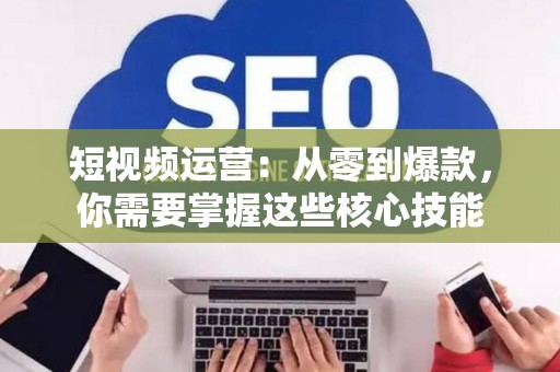 短视频运营：从零到爆款，你需要掌握这些核心技能