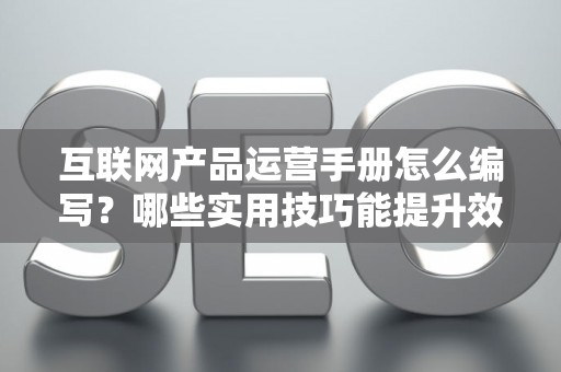 互联网产品运营手册怎么编写？哪些实用技巧能提升效果？