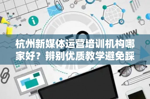 杭州新媒体运营培训机构哪家好？辨别优质教学避免踩雷指南