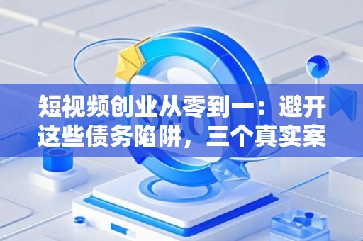 短视频创业从零到一：避开这些债务陷阱，三个真实案例教你稳扎稳打