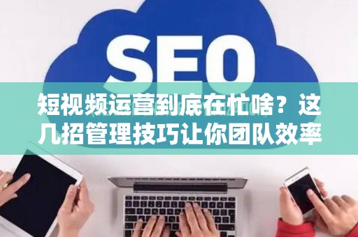 短视频运营到底在忙啥？这几招管理技巧让你团队效率翻倍