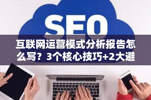 互联网运营模式分析报告怎么写？3个核心技巧+2大避坑指南
