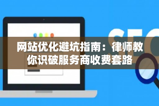 网站优化避坑指南：律师教你识破服务商收费套路