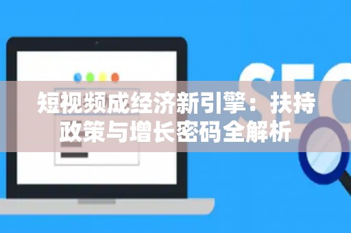 短视频成经济新引擎：扶持政策与增长密码全解析