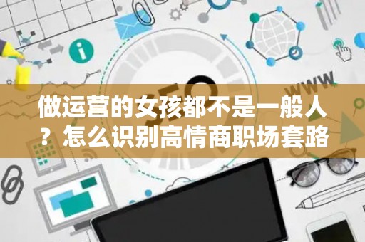 做运营的女孩都不是一般人？怎么识别高情商职场套路？