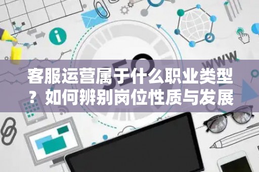 客服运营属于什么职业类型？如何辨别岗位性质与发展方向？