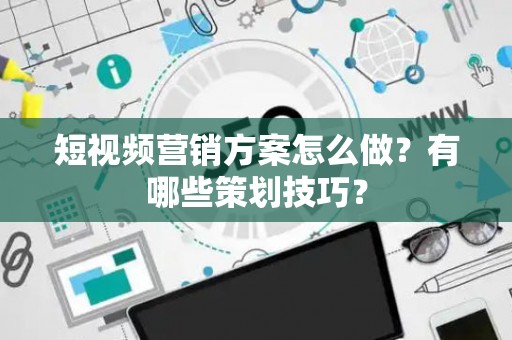 短视频营销方案怎么做？有哪些策划技巧？