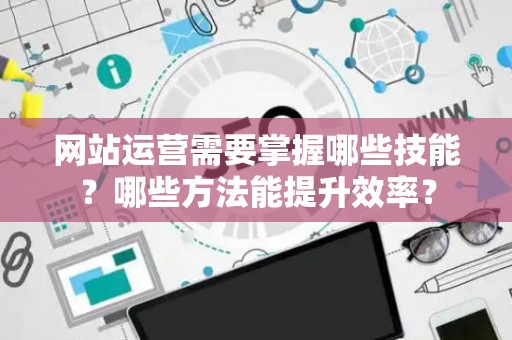 网站运营需要掌握哪些技能？哪些方法能提升效率？