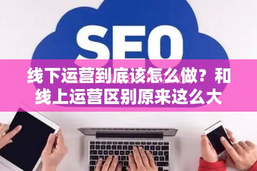线下运营到底该怎么做？和线上运营区别原来这么大