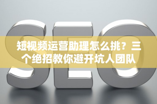 短视频运营助理怎么挑？三个绝招教你避开坑人团队