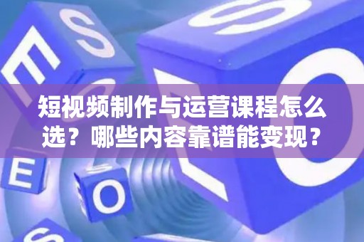 短视频制作与运营课程怎么选？哪些内容靠谱能变现？