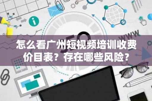 怎么看广州短视频培训收费价目表？存在哪些风险？