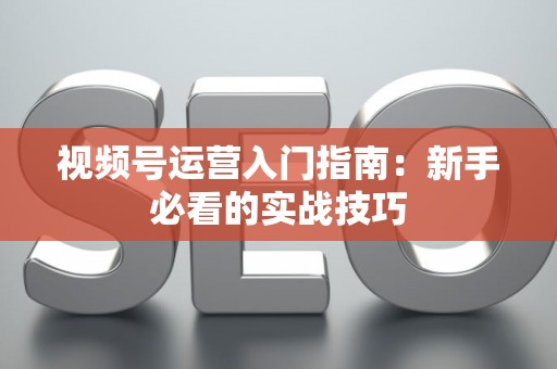 视频号运营入门指南：新手必看的实战技巧