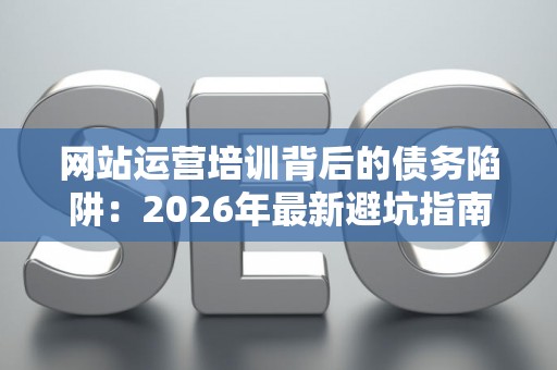 网站运营培训背后的债务陷阱：2026年最新避坑指南