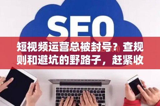 短视频运营总被封号？查规则和避坑的野路子，赶紧收藏