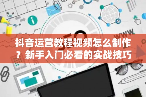 抖音运营教程视频怎么制作？新手入门必看的实战技巧