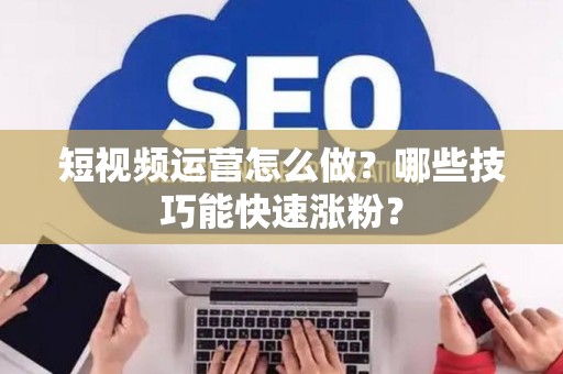 短视频运营怎么做？哪些技巧能快速涨粉？