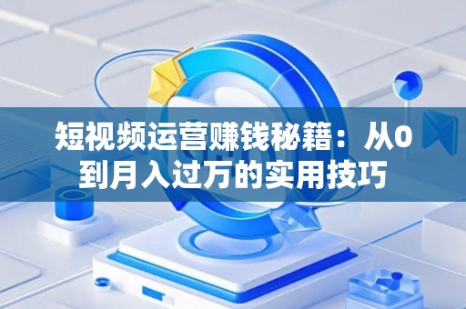 短视频运营赚钱秘籍：从0到月入过万的实用技巧