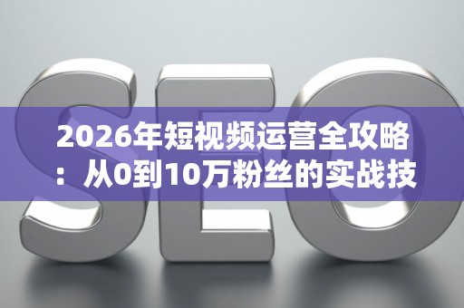 2026年短视频运营全攻略：从0到10万粉丝的实战技巧