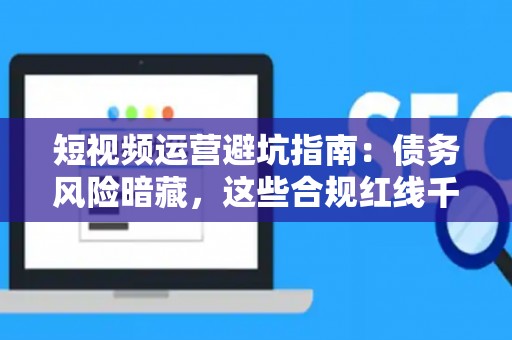 短视频运营避坑指南：债务风险暗藏，这些合规红线千万别踩！