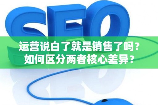 运营说白了就是销售了吗？如何区分两者核心差异？