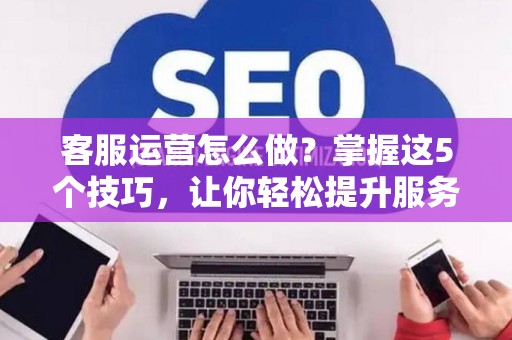 客服运营怎么做？掌握这5个技巧，让你轻松提升服务质量