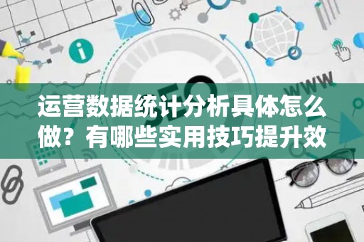 运营数据统计分析具体怎么做？有哪些实用技巧提升效率？