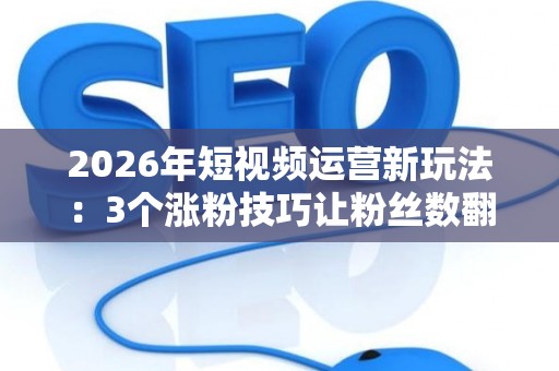 2026年短视频运营新玩法：3个涨粉技巧让粉丝数翻番