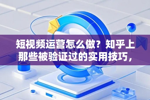 短视频运营怎么做？知乎上那些被验证过的实用技巧，不看亏大了