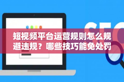 短视频平台运营规则怎么规避违规？哪些技巧能免处罚？