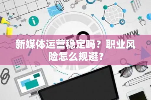 新媒体运营稳定吗？职业风险怎么规避？